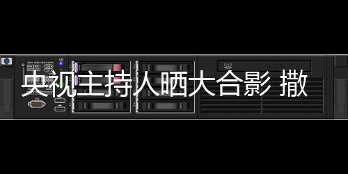 央视影 矮惨图大合人晒宁太主持遭P撒贝