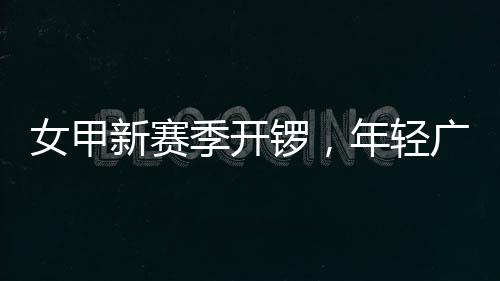 锣，广州新赛季开局女甲年轻女足首战收平