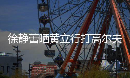依旧黄立蕾晒恋爱甜蜜多年高尔徐静行打频 夫视
