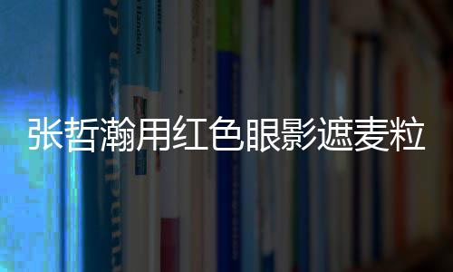 眼影案例瀚用红色粒肿 登张哲遮麦纸成上报负面