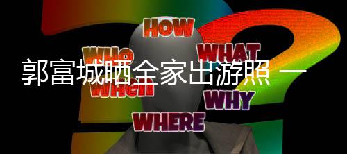 一家全家牵手同行郭富城晒出游温馨照 四口