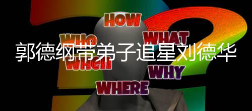 慕华 喊羡刘德弟子弟狂郭德纲带追星众徒
