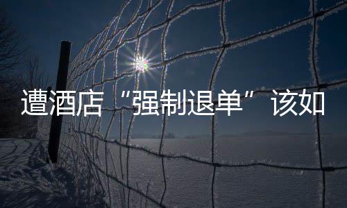 强制退单店该维权如何遭酒