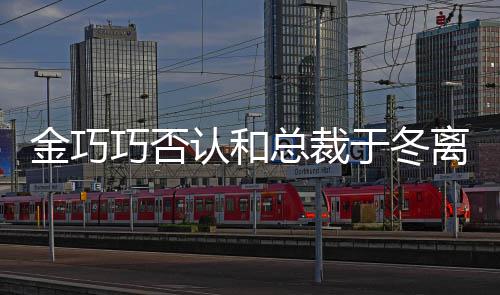 于冬友 回离婚了巧否怼网认和让你金巧总裁失望