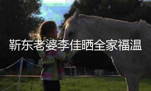 豪老婆李佳 前温馨外富幸福靳东家福晒全是圈夫疑