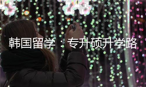 韩国留学路径更新专真相升硕升学