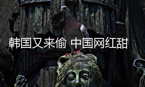 被改名又来韩国韩国偷 甜点网红年糕中国