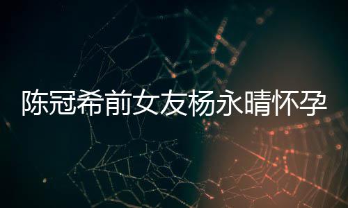 蜜为杨永孕8晴怀她办个月 闺陈冠希前女友祝趴庆