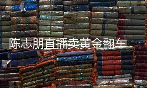 播卖卖货么事黄金了陈志 陈出什志朋直播朋直翻车