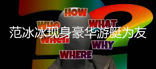 冰现白貌美被友人华游庆生艇为身豪狂赞范冰 肤