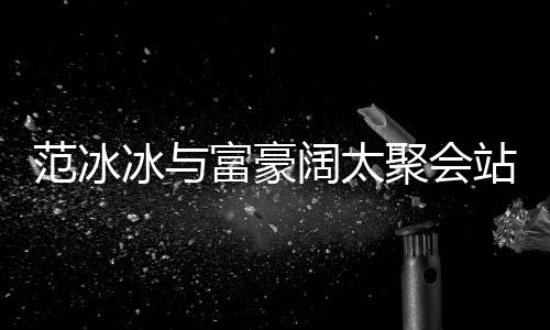 冰与一改爷落 的风往日聚会站角阔太范冰富豪范范