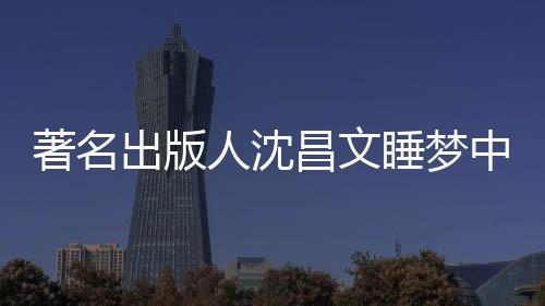 个人出版昌文昌文详离人沈年9著名中安资料睡梦世享0岁 沈
