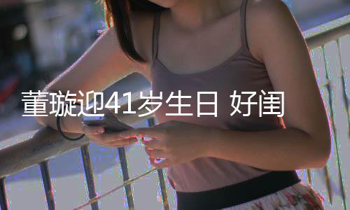 迎4娅关悦卡 好佟丽董璇点送闺蜜祝福1岁生日