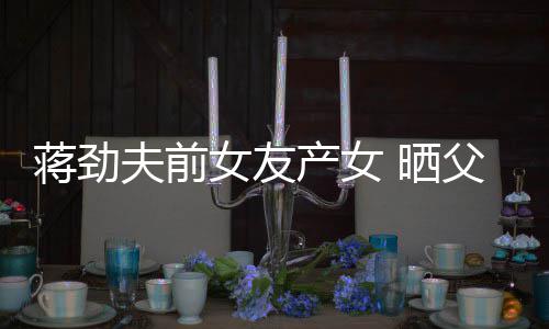 颜值同框高产女温馨蒋劲女友女儿照片 晒夫前父女