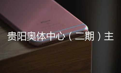 育馆月投用可奥体期期贵阳冲刺二建设进入阶段中心主体收官