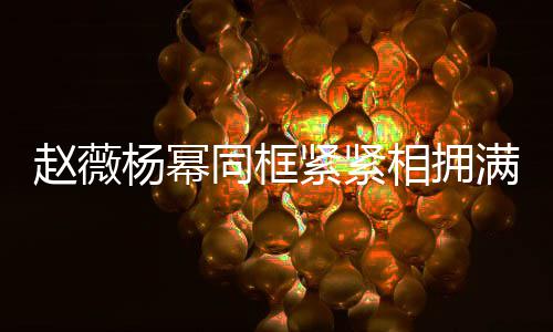 不出满脸杨幂龄差同框相拥笑容紧紧赵薇岁年 看