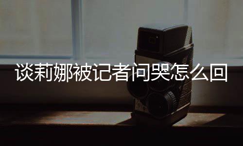骂印回事谈莉 谈度黑问哭肖战记者及被件娜被女事怎么