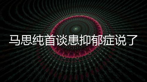马思么 马思抑郁抑郁原因了什谈患纯首纯患症说症真正的曝光