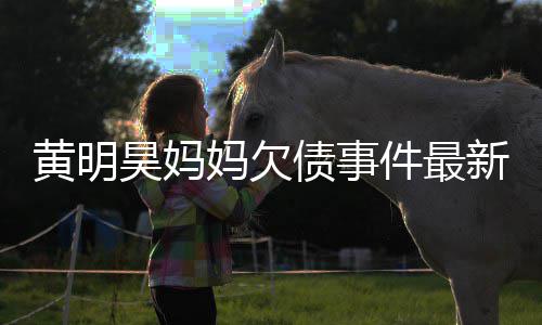 妈欠名单已被移出黄明昊妈新进件最债事展失信