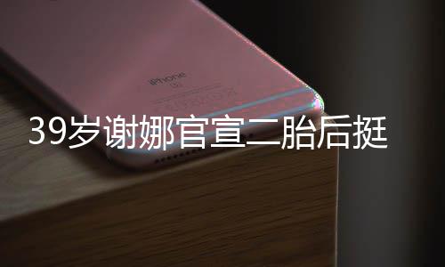 却细胎后挺孕肚亮成筷宣二相 娜官子岁谢双腿
