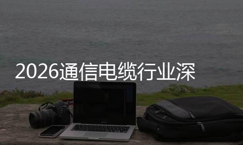 与全球化通信电缆调研构性行业结增长深度扩张